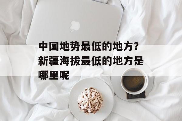 中国地势最低的地方？新疆海拔最低的地方是哪里呢-第1张图片-