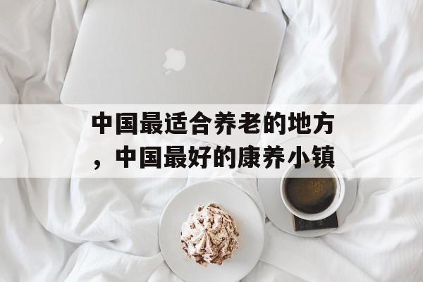 中国最适合养老的地方，中国最好的康养小镇-第1张图片-