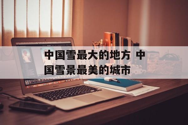 中国雪最大的地方 中国雪景最美的城市-第1张图片-