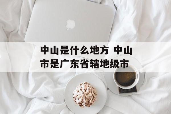 中山是什么地方 中山市是广东省辖地级市-第1张图片-