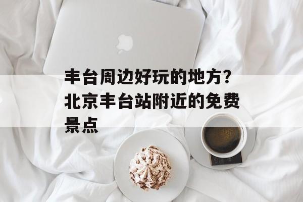 丰台周边好玩的地方？北京丰台站附近的免费景点-第1张图片-