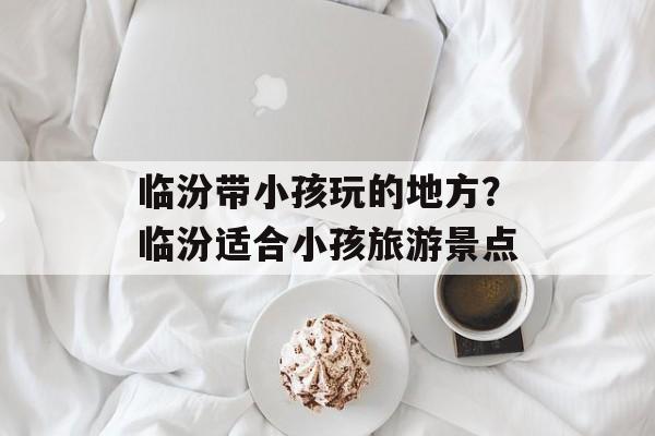 临汾带小孩玩的地方？临汾适合小孩旅游景点-第1张图片-
