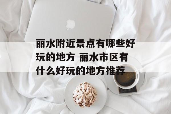 丽水附近景点有哪些好玩的地方 丽水市区有什么好玩的地方推荐-第1张图片-