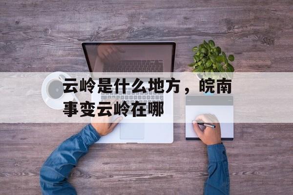 云岭是什么地方，皖南事变云岭在哪-第1张图片-