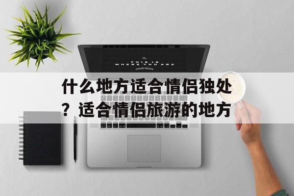 什么地方适合情侣独处？适合情侣旅游的地方-第1张图片-