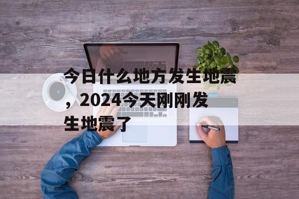 今日什么地方发生地震，2024今天刚刚发生地震了-第1张图片-