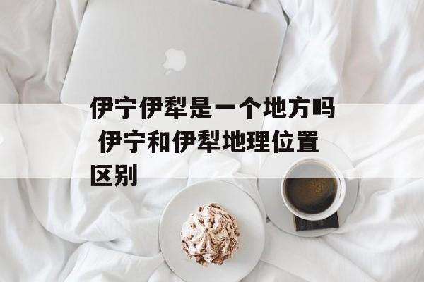 伊宁伊犁是一个地方吗 伊宁和伊犁地理位置区别-第1张图片-