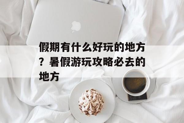 假期有什么好玩的地方？暑假游玩攻略必去的地方-第1张图片-