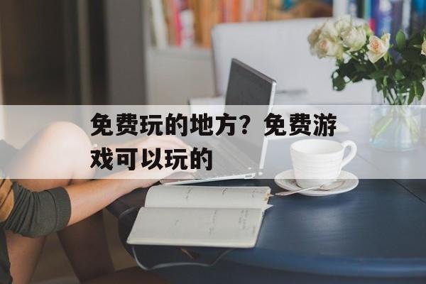 免费玩的地方？免费游戏可以玩的-第1张图片-
