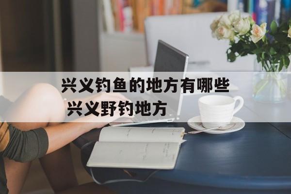兴义钓鱼的地方有哪些 兴义野钓地方-第1张图片-