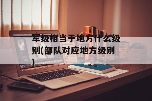 军级相当于地方什么级别(部队对应地方级别)-第1张图片-