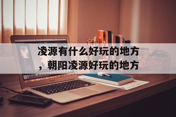 凌源有什么好玩的地方，朝阳凌源好玩的地方-第1张图片-