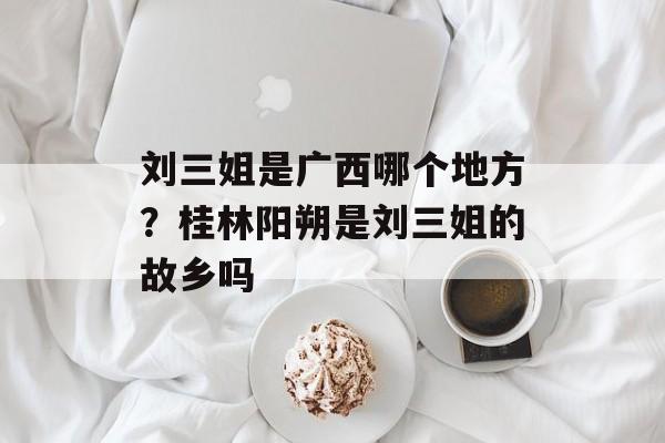 刘三姐是广西哪个地方？桂林阳朔是刘三姐的故乡吗-第1张图片-
