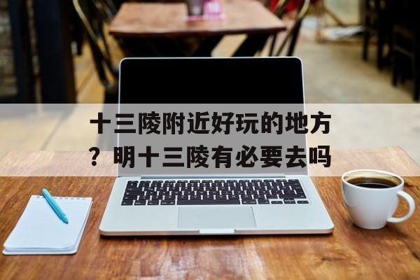 十三陵附近好玩的地方？明十三陵有必要去吗-第1张图片-