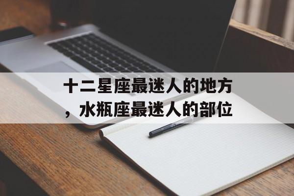 十二星座最迷人的地方，水瓶座最迷人的部位-第1张图片-