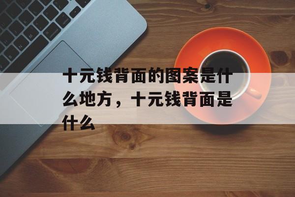 十元钱背面的图案是什么地方，十元钱背面是什么-第1张图片-