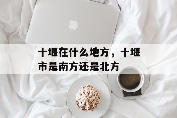 十堰在什么地方，十堰市是南方还是北方-第1张图片-