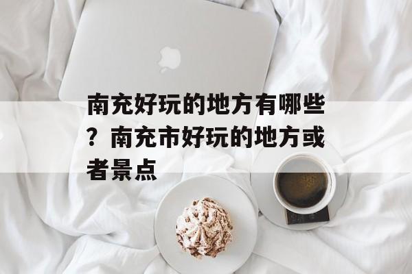 南充好玩的地方有哪些？南充市好玩的地方或者景点-第1张图片-