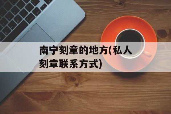 南宁刻章的地方(私人刻章联系方式)-第1张图片-