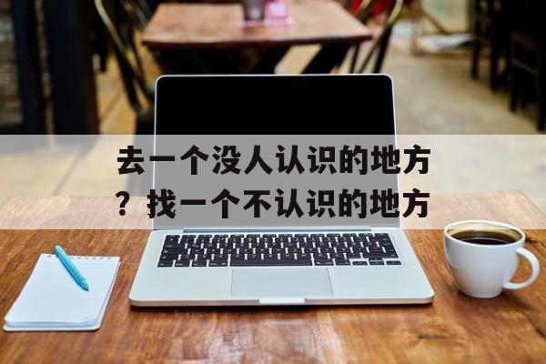 去一个没人认识的地方？找一个不认识的地方-第1张图片-