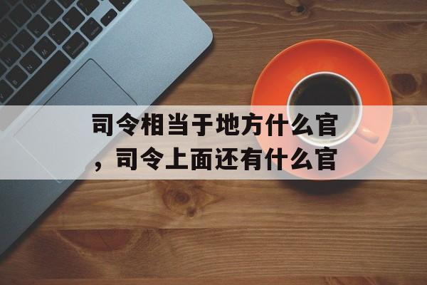 司令相当于地方什么官，司令上面还有什么官-第1张图片-