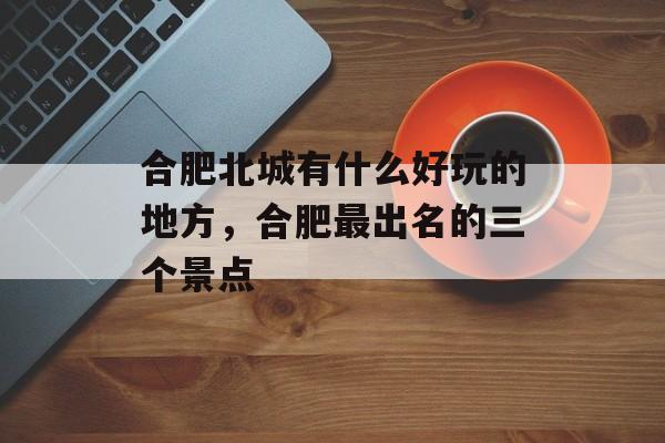 合肥北城有什么好玩的地方，合肥最出名的三个景点-第1张图片-