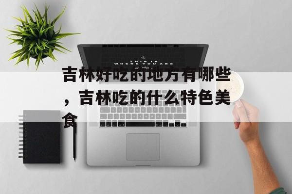 吉林好吃的地方有哪些，吉林吃的什么特色美食-第1张图片-