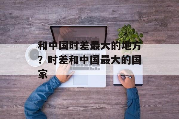 和中国时差最大的地方？时差和中国最大的国家-第1张图片-