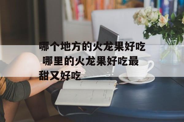 哪个地方的火龙果好吃 哪里的火龙果好吃最甜又好吃-第1张图片-