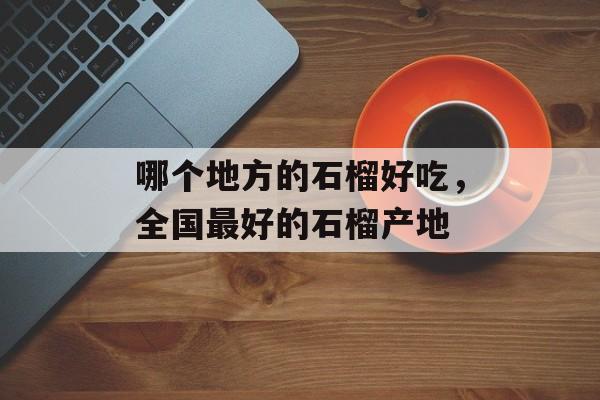 哪个地方的石榴好吃，全国最好的石榴产地-第1张图片-