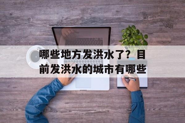 哪些地方发洪水了？目前发洪水的城市有哪些-第1张图片-