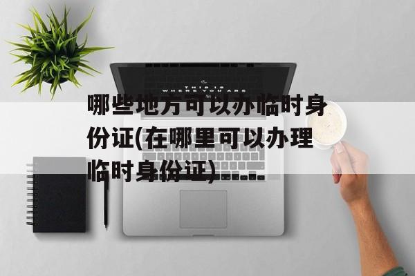 哪些地方可以办临时身份证(在哪里可以办理临时身份证)-第1张图片-