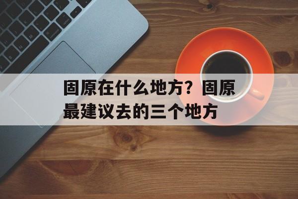 固原在什么地方？固原最建议去的三个地方-第1张图片-