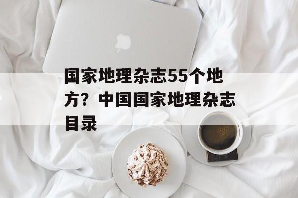 国家地理杂志55个地方？中国国家地理杂志目录-第1张图片-
