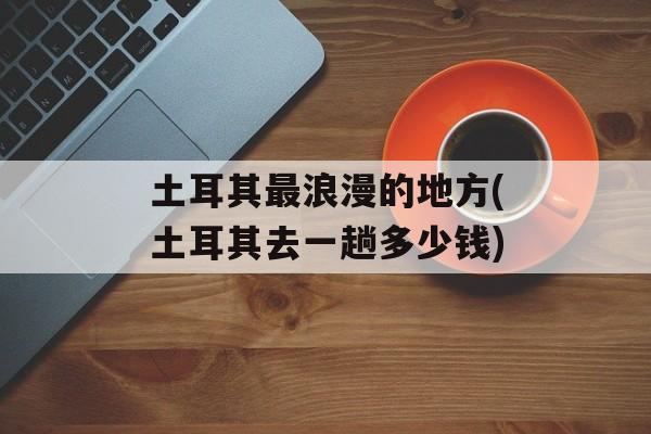 土耳其最浪漫的地方(土耳其去一趟多少钱)-第1张图片-