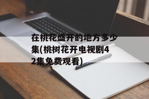 在桃花盛开的地方多少集(桃树花开电视剧42集免费观看)-第1张图片-