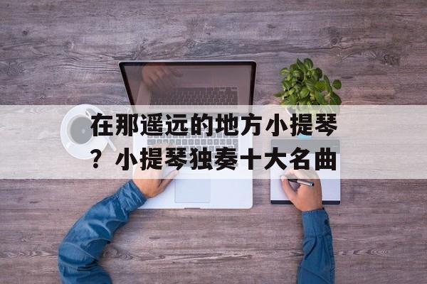 在那遥远的地方小提琴？小提琴独奏十大名曲-第1张图片-