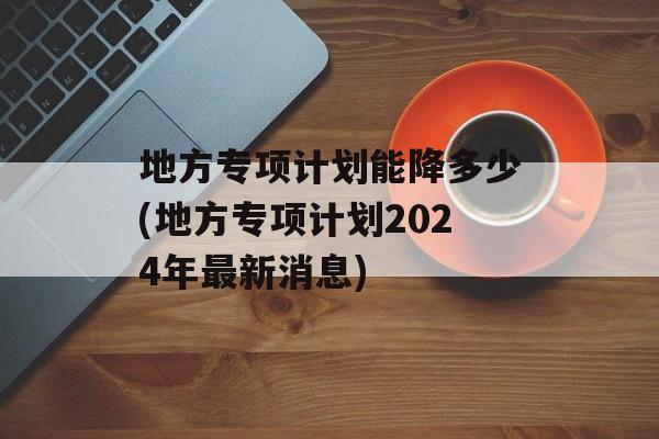 地方专项计划能降多少(地方专项计划2024年最新消息)-第1张图片-