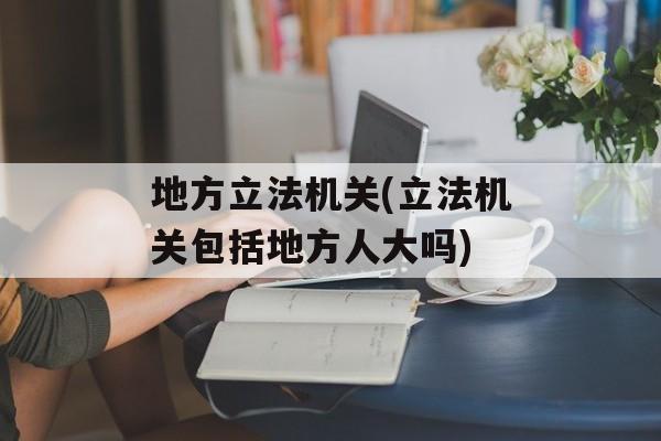 地方立法机关(立法机关包括地方人大吗)-第1张图片-
