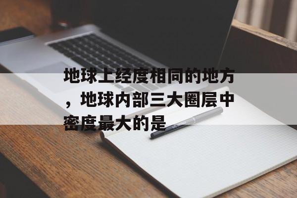 地球上经度相同的地方，地球内部三大圈层中密度最大的是-第1张图片-