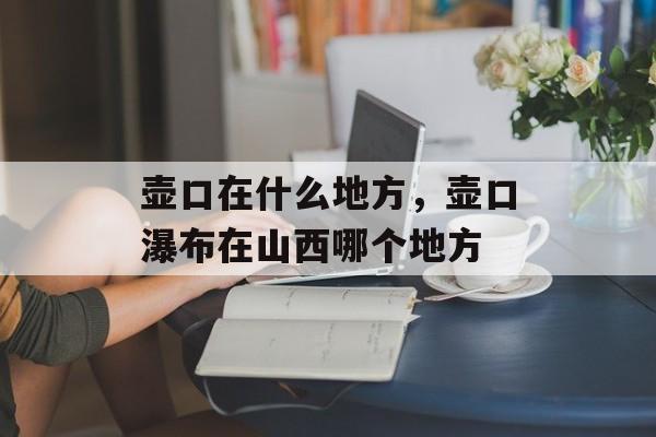 壶口在什么地方，壶口瀑布在山西哪个地方-第1张图片-