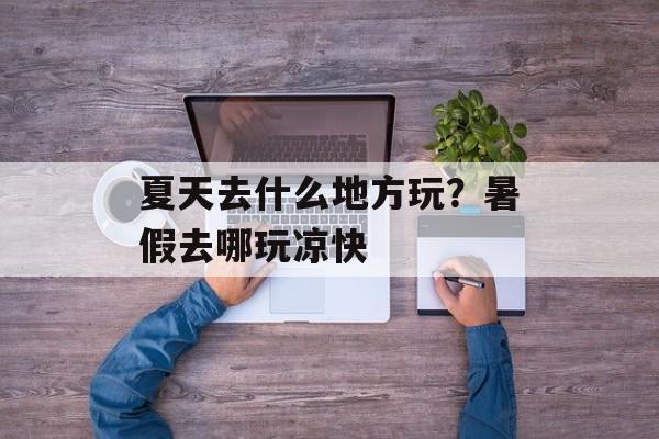 夏天去什么地方玩？暑假去哪玩凉快-第1张图片-