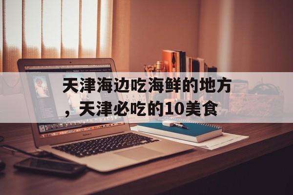 天津海边吃海鲜的地方，天津必吃的10美食-第1张图片-