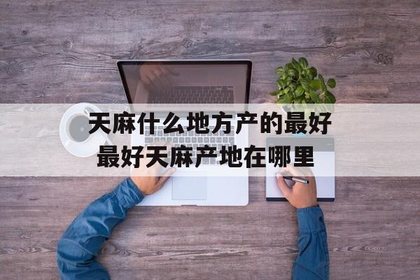 天麻什么地方产的最好 最好天麻产地在哪里-第1张图片-