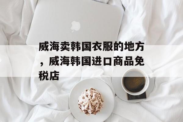 威海卖韩国衣服的地方，威海韩国进口商品免税店-第1张图片-