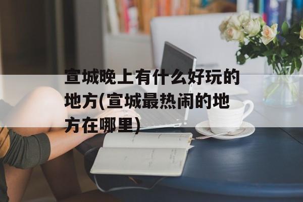 宣城晚上有什么好玩的地方(宣城最热闹的地方在哪里)-第1张图片-