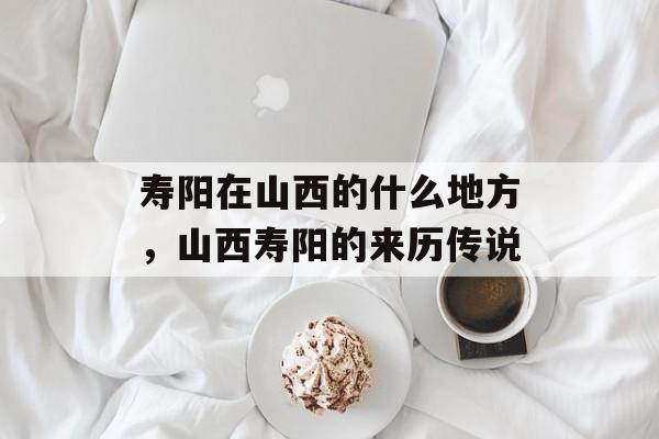 寿阳在山西的什么地方，山西寿阳的来历传说-第1张图片-