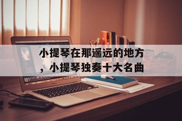 小提琴在那遥远的地方，小提琴独奏十大名曲-第1张图片-