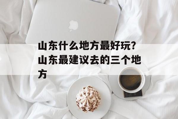 山东什么地方最好玩？山东最建议去的三个地方-第1张图片-