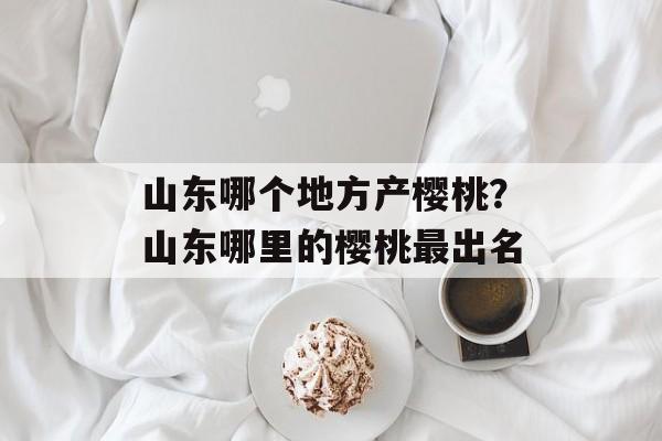 山东哪个地方产樱桃？山东哪里的樱桃最出名-第1张图片-